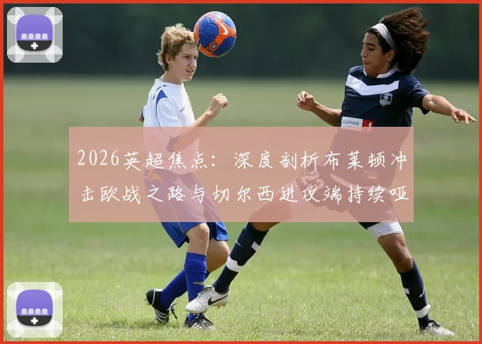 2026英超焦点:深度剖析布莱顿冲击欧战之路与切尔西进攻端持续哑火困境