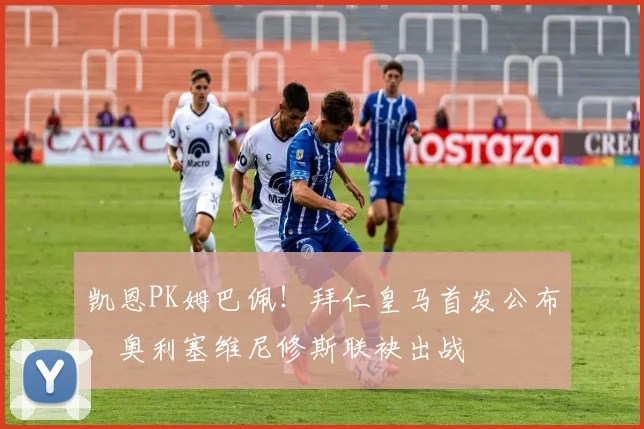 凯恩PK姆巴佩!拜仁皇马首发公布,奥利塞维尼修斯联袂出战
