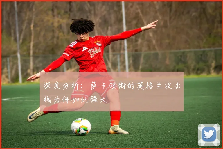 深度分析:萨卡领衔的英格兰攻击线为何如此强大