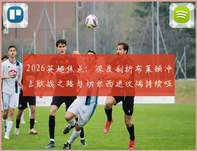 2026英超焦点：深度剖析布莱顿冲击欧战之路与切尔西进攻端持续哑火困境