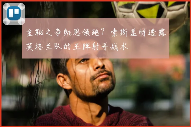 金靴之争凯恩领跑?索斯盖特透露英格兰队的王牌射手战术