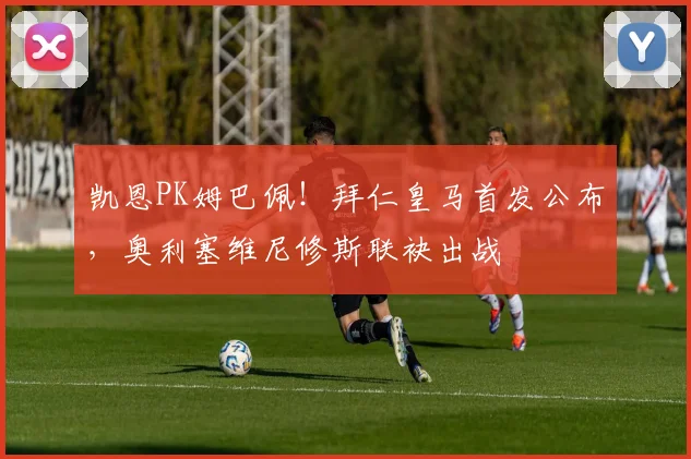 凯恩PK姆巴佩！拜仁皇马首发公布，奥利塞维尼修斯联袂出战