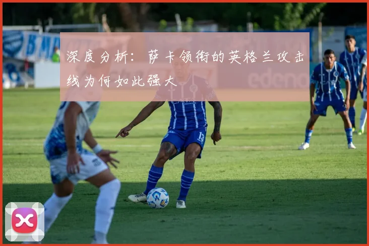 深度分析:萨卡领衔的英格兰攻击线为何如此强大